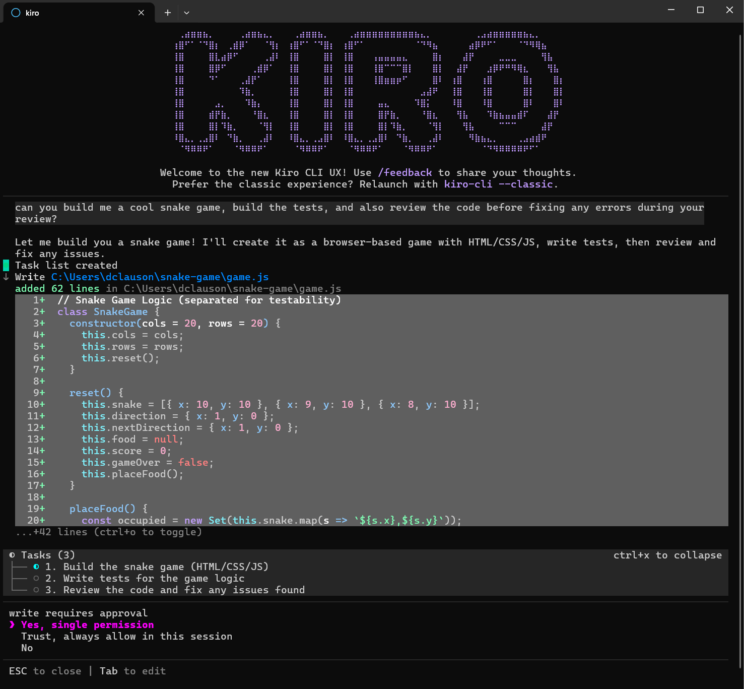 Let me build you a snake game! I'll create it as a browser-based game with HTML/CSS/JS, write tests, then review and fix any issues.
added 62 lines in C: \Users\dclauson \snake-game\game.js
Tasks (3)
• 1. Build the snake game (HTML/CSS/JS)
• 2. Write tests for the game logic
• 3. Review the code and fix any issues found
write requires approval