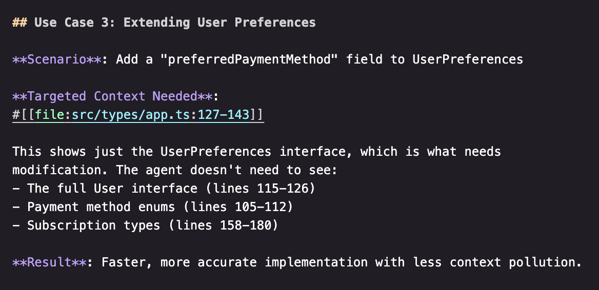 ## Use Case 3: Extending User Preferences

**Scenario**: Add a "preferredPaymentMethod" field to UserPreferences

**Targeted Context Needed**:
#IIfile:src/types/app.ts:127-143]]

This shows just the UserPreferences interface, which is what needs modification. The agent doesn't need to see:
- The full User interface (lines 115-126)
- Payment method enums (lines 105-112)
- Subscription types (lines 158-180)

**Result**: Faster, more accurate implementation with less context pollution.